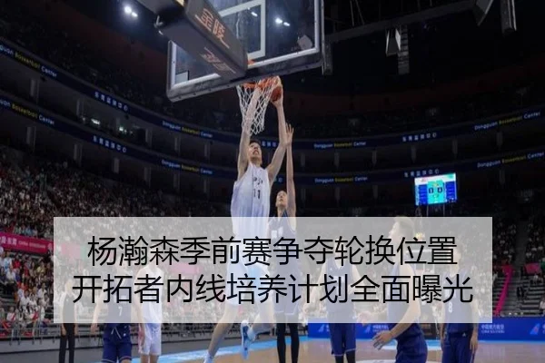 杨瀚森季前赛争夺轮换位置 开拓者内线培养计划全面曝光